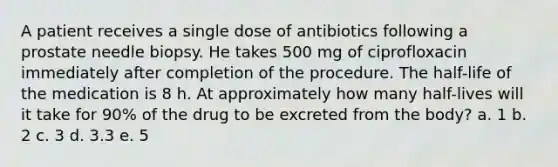 A patient receives a single dose of antibiotics following a prostate needle biopsy. He takes 500 mg of ciprofloxacin immediately after completion of the procedure. The half-life of the medication is 8 h. At approximately how many half-lives will it take for 90% of the drug to be excreted from the body? a. 1 b. 2 c. 3 d. 3.3 e. 5