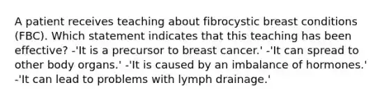 A patient receives teaching about fibrocystic breast conditions (FBC). Which statement indicates that this teaching has been effective? -'It is a precursor to breast cancer.' -'It can spread to other body organs.' -'It is caused by an imbalance of hormones.' -'It can lead to problems with lymph drainage.'