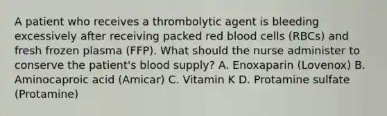 A patient who receives a thrombolytic agent is bleeding excessively after receiving packed red blood cells (RBCs) and fresh frozen plasma (FFP). What should the nurse administer to conserve the patient's blood supply? A. Enoxaparin (Lovenox) B. Aminocaproic acid (Amicar) C. Vitamin K D. Protamine sulfate (Protamine)