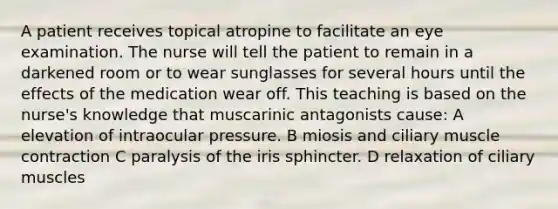 A patient receives topical atropine to facilitate an eye examination. The nurse will tell the patient to remain in a darkened room or to wear sunglasses for several hours until the effects of the medication wear off. This teaching is based on the nurse's knowledge that muscarinic antagonists cause: A elevation of intraocular pressure. B miosis and ciliary <a href='https://www.questionai.com/knowledge/k0LBwLeEer-muscle-contraction' class='anchor-knowledge'>muscle contraction</a> C paralysis of the iris sphincter. D relaxation of ciliary muscles