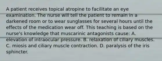 A patient receives topical atropine to facilitate an eye examination. The nurse will tell the patient to remain in a darkened room or to wear sunglasses for several hours until the effects of the medication wear off. This teaching is based on the nurse's knowledge that muscarinic antagonists cause: A. elevation of intraocular pressure. B. relaxation of ciliary muscles. C. miosis and ciliary muscle contraction. D. paralysis of the iris sphincter.