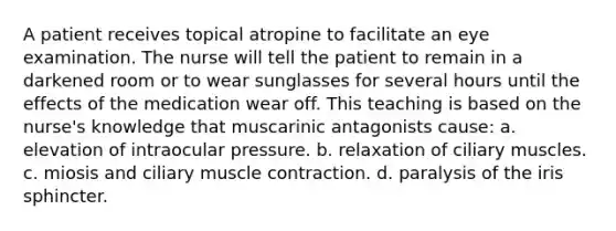 A patient receives topical atropine to facilitate an eye examination. The nurse will tell the patient to remain in a darkened room or to wear sunglasses for several hours until the effects of the medication wear off. This teaching is based on the nurse's knowledge that muscarinic antagonists cause: a. elevation of intraocular pressure. b. relaxation of ciliary muscles. c. miosis and ciliary <a href='https://www.questionai.com/knowledge/k0LBwLeEer-muscle-contraction' class='anchor-knowledge'>muscle contraction</a>. d. paralysis of the iris sphincter.