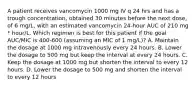 A patient receives vancomycin 1000 mg IV q 24 hrs and has a trough concentration, obtained 30 minutes before the next dose, of 6 mg/L, with an estimated vancomycin 24-hour AUC of 210 mg * hour/L. Which regimen is best for this patient if the goal AUC/MIC is 400-600 (assuming an MIC of 1 mg/L)? A. Maintain the dosage at 1000 mg intravenously every 24 hours. B. Lower the dosage to 500 mg but keep the interval at every 24 hours. C. Keep the dosage at 1000 mg but shorten the interval to every 12 hours. D. Lower the dosage to 500 mg and shorten the interval to every 12 hours