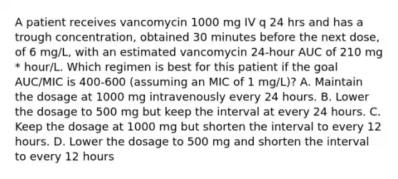 A patient receives vancomycin 1000 mg IV q 24 hrs and has a trough concentration, obtained 30 minutes before the next dose, of 6 mg/L, with an estimated vancomycin 24-hour AUC of 210 mg * hour/L. Which regimen is best for this patient if the goal AUC/MIC is 400-600 (assuming an MIC of 1 mg/L)? A. Maintain the dosage at 1000 mg intravenously every 24 hours. B. Lower the dosage to 500 mg but keep the interval at every 24 hours. C. Keep the dosage at 1000 mg but shorten the interval to every 12 hours. D. Lower the dosage to 500 mg and shorten the interval to every 12 hours