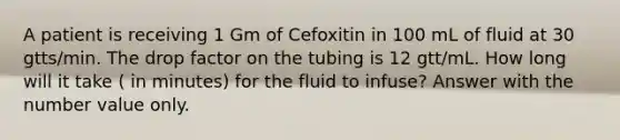 A patient is receiving 1 Gm of Cefoxitin in 100 mL of fluid at 30 gtts/min. The drop factor on the tubing is 12 gtt/mL. How long will it take ( in minutes) for the fluid to infuse? Answer with the number value only.