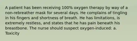 A patient has been receiving 100% oxygen therapy by way of a non-rebreather mask for several days. He complains of tingling in his fingers and shortness of breath. He has limitations, is extremely restless, and states that he has pain beneath his breastbone. The nurse should suspect oxygen-induced: a. Toxicity