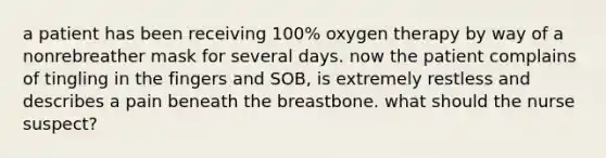 a patient has been receiving 100% oxygen therapy by way of a nonrebreather mask for several days. now the patient complains of tingling in the fingers and SOB, is extremely restless and describes a pain beneath the breastbone. what should the nurse suspect?