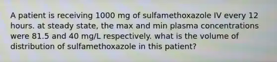 A patient is receiving 1000 mg of sulfamethoxazole IV every 12 hours. at steady state, the max and min plasma concentrations were 81.5 and 40 mg/L respectively. what is the volume of distribution of sulfamethoxazole in this patient?