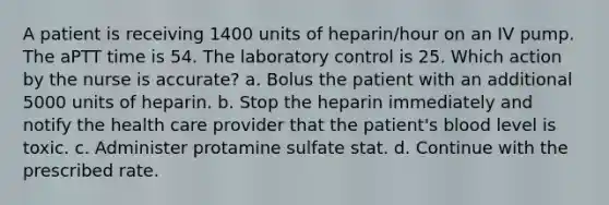 A patient is receiving 1400 units of heparin/hour on an IV pump. The aPTT time is 54. The laboratory control is 25. Which action by the nurse is accurate? a. Bolus the patient with an additional 5000 units of heparin. b. Stop the heparin immediately and notify the health care provider that the patient's blood level is toxic. c. Administer protamine sulfate stat. d. Continue with the prescribed rate.