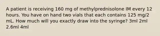 A patient is receiving 160 mg of methylprednisolone IM every 12 hours. You have on hand two vials that each contains 125 mg/2 mL. How much will you exactly draw into the syringe? 3ml 2ml 2.6ml 4ml