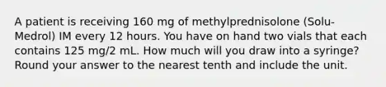 A patient is receiving 160 mg of methylprednisolone (Solu-Medrol) IM every 12 hours. You have on hand two vials that each contains 125 mg/2 mL. How much will you draw into a syringe? Round your answer to the nearest tenth and include the unit.