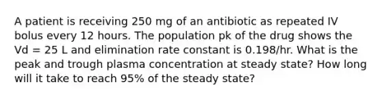 A patient is receiving 250 mg of an antibiotic as repeated IV bolus every 12 hours. The population pk of the drug shows the Vd = 25 L and elimination rate constant is 0.198/hr. What is the peak and trough plasma concentration at steady state? How long will it take to reach 95% of the steady state?