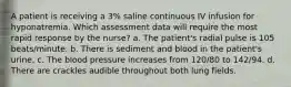 A patient is receiving a 3% saline continuous IV infusion for hyponatremia. Which assessment data will require the most rapid response by the nurse? a. The patient's radial pulse is 105 beats/minute. b. There is sediment and blood in the patient's urine. c. The blood pressure increases from 120/80 to 142/94. d. There are crackles audible throughout both lung fields.