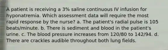 A patient is receiving a 3% saline continuous IV infusion for hyponatremia. Which assessment data will require the most rapid response by the nurse? a. The patient's radial pulse is 105 beats/minute. b. There is sediment and blood in the patient's urine. c. The blood pressure increases from 120/80 to 142/94. d. There are crackles audible throughout both lung fields.