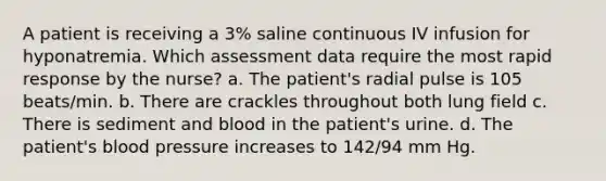 A patient is receiving a 3% saline continuous IV infusion for hyponatremia. Which assessment data require the most rapid response by the nurse? a. The patient's radial pulse is 105 beats/min. b. There are crackles throughout both lung field c. There is sediment and blood in the patient's urine. d. The patient's blood pressure increases to 142/94 mm Hg.