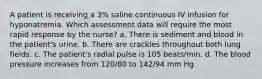 A patient is receiving a 3% saline continuous IV infusion for hyponatremia. Which assessment data will require the most rapid response by the nurse? a. There is sediment and blood in the patient's urine. b. There are crackles throughout both lung fields. c. The patient's radial pulse is 105 beats/min. d. The blood pressure increases from 120/80 to 142/94 mm Hg