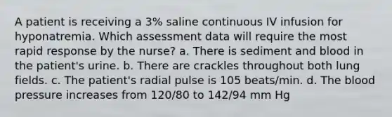 A patient is receiving a 3% saline continuous IV infusion for hyponatremia. Which assessment data will require the most rapid response by the nurse? a. There is sediment and blood in the patient's urine. b. There are crackles throughout both lung fields. c. The patient's radial pulse is 105 beats/min. d. The blood pressure increases from 120/80 to 142/94 mm Hg