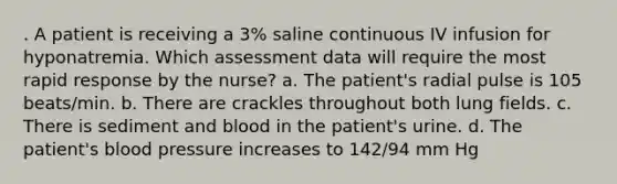 . A patient is receiving a 3% saline continuous IV infusion for hyponatremia. Which assessment data will require the most rapid response by the nurse? a. The patient's radial pulse is 105 beats/min. b. There are crackles throughout both lung fields. c. There is sediment and blood in the patient's urine. d. The patient's blood pressure increases to 142/94 mm Hg