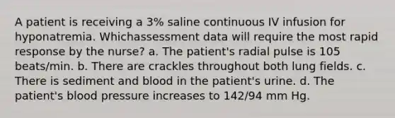 A patient is receiving a 3% saline continuous IV infusion for hyponatremia. Whichassessment data will require the most rapid response by the nurse? a. The patient's radial pulse is 105 beats/min. b. There are crackles throughout both lung fields. c. There is sediment and blood in the patient's urine. d. The patient's <a href='https://www.questionai.com/knowledge/kD0HacyPBr-blood-pressure' class='anchor-knowledge'>blood pressure</a> increases to 142/94 mm Hg.