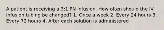 A patient is receiving a 3:1 PN infusion. How often should the IV infusion tubing be changed? 1. Once a week 2. Every 24 hours 3. Every 72 hours 4. After each solution is administered