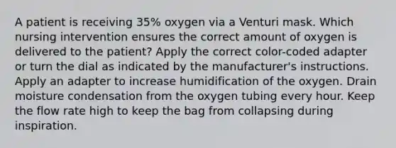 A patient is receiving 35% oxygen via a Venturi mask. Which nursing intervention ensures the correct amount of oxygen is delivered to the patient? Apply the correct color-coded adapter or turn the dial as indicated by the manufacturer's instructions. Apply an adapter to increase humidification of the oxygen. Drain moisture condensation from the oxygen tubing every hour. Keep the flow rate high to keep the bag from collapsing during inspiration.