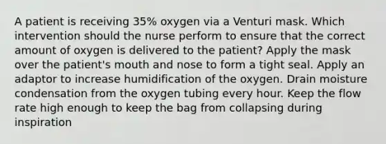 A patient is receiving 35% oxygen via a Venturi mask. Which intervention should the nurse perform to ensure that the correct amount of oxygen is delivered to the patient? Apply the mask over the patient's mouth and nose to form a tight seal. Apply an adaptor to increase humidification of the oxygen. Drain moisture condensation from the oxygen tubing every hour. Keep the flow rate high enough to keep the bag from collapsing during inspiration