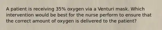 A patient is receiving 35% oxygen via a Venturi mask. Which intervention would be best for the nurse perform to ensure that the correct amount of oxygen is delivered to the patient?