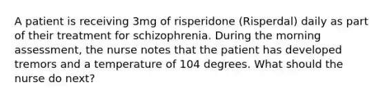 A patient is receiving 3mg of risperidone (Risperdal) daily as part of their treatment for schizophrenia. During the morning assessment, the nurse notes that the patient has developed tremors and a temperature of 104 degrees. What should the nurse do next?