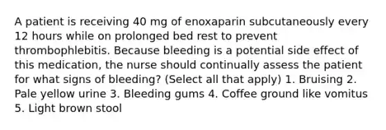 A patient is receiving 40 mg of enoxaparin subcutaneously every 12 hours while on prolonged bed rest to prevent thrombophlebitis. Because bleeding is a potential side effect of this medication, the nurse should continually assess the patient for what signs of bleeding? (Select all that apply) 1. Bruising 2. Pale yellow urine 3. Bleeding gums 4. Coffee ground like vomitus 5. Light brown stool