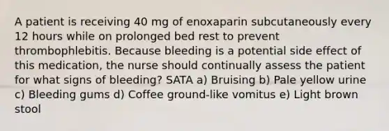 A patient is receiving 40 mg of enoxaparin subcutaneously every 12 hours while on prolonged bed rest to prevent thrombophlebitis. Because bleeding is a potential side effect of this medication, the nurse should continually assess the patient for what signs of bleeding? SATA a) Bruising b) Pale yellow urine c) Bleeding gums d) Coffee ground-like vomitus e) Light brown stool