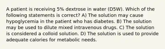 A patient is receiving 5% dextrose in water (D5W). Which of the following statements is correct? A) The solution may cause hypoglycemia in the patient who has diabetes. B) The solution may be used to dilute mixed intravenous drugs. C) The solution is considered a colloid solution. D) The solution is used to provide adequate calories for metabolic needs.