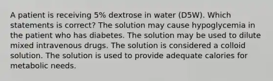 A patient is receiving 5% dextrose in water (D5W). Which statements is correct? The solution may cause hypoglycemia in the patient who has diabetes. The solution may be used to dilute mixed intravenous drugs. The solution is considered a colloid solution. The solution is used to provide adequate calories for metabolic needs.