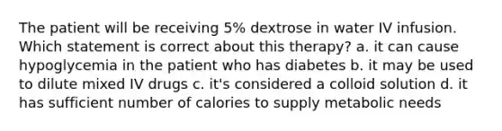 The patient will be receiving 5% dextrose in water IV infusion. Which statement is correct about this therapy? a. it can cause hypoglycemia in the patient who has diabetes b. it may be used to dilute mixed IV drugs c. it's considered a colloid solution d. it has sufficient number of calories to supply metabolic needs