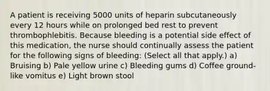 A patient is receiving 5000 units of heparin subcutaneously every 12 hours while on prolonged bed rest to prevent thrombophlebitis. Because bleeding is a potential side effect of this medication, the nurse should continually assess the patient for the following signs of bleeding: (Select all that apply.) a) Bruising b) Pale yellow urine c) Bleeding gums d) Coffee ground-like vomitus e) Light brown stool