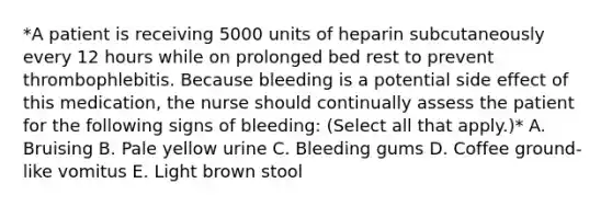 *A patient is receiving 5000 units of heparin subcutaneously every 12 hours while on prolonged bed rest to prevent thrombophlebitis. Because bleeding is a potential side effect of this medication, the nurse should continually assess the patient for the following signs of bleeding: (Select all that apply.)* A. Bruising B. Pale yellow urine C. Bleeding gums D. Coffee ground-like vomitus E. Light brown stool