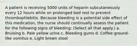 A patient is receiving 5000 units of heparin subcutaneously every 12 hours while on prolonged bed rest to prevent thrombophlebitis. Because bleeding is a potential side effect of this medication, the nurse should continually assess the patient for the following signs of bleeding: (Select all that apply.) a. Bruising b. Pale yellow urine c. Bleeding gums d. Coffee ground-like vomitus e. Light brown stool