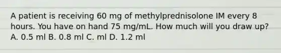 A patient is receiving 60 mg of methylprednisolone IM every 8 hours. You have on hand 75 mg/mL. How much will you draw up? A. 0.5 ml B. 0.8 ml C. ml D. 1.2 ml