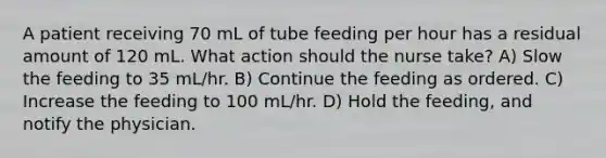 A patient receiving 70 mL of tube feeding per hour has a residual amount of 120 mL. What action should the nurse take? A) Slow the feeding to 35 mL/hr. B) Continue the feeding as ordered. C) Increase the feeding to 100 mL/hr. D) Hold the feeding, and notify the physician.