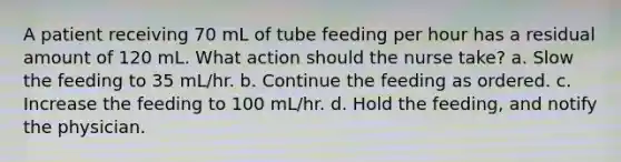 A patient receiving 70 mL of tube feeding per hour has a residual amount of 120 mL. What action should the nurse take? a. Slow the feeding to 35 mL/hr. b. Continue the feeding as ordered. c. Increase the feeding to 100 mL/hr. d. Hold the feeding, and notify the physician.