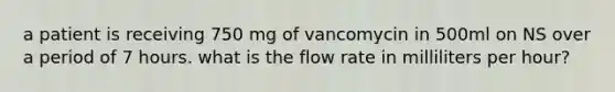 a patient is receiving 750 mg of vancomycin in 500ml on NS over a period of 7 hours. what is the flow rate in milliliters per hour?