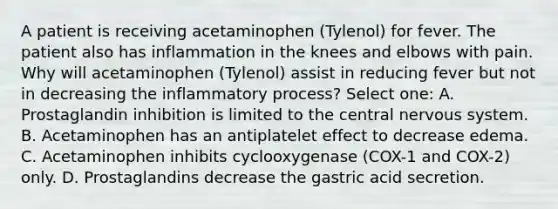 A patient is receiving acetaminophen (Tylenol) for fever. The patient also has inflammation in the knees and elbows with pain. Why will acetaminophen (Tylenol) assist in reducing fever but not in decreasing the inflammatory process? Select one: A. Prostaglandin inhibition is limited to the central nervous system. B. Acetaminophen has an antiplatelet effect to decrease edema. C. Acetaminophen inhibits cyclooxygenase (COX-1 and COX-2) only. D. Prostaglandins decrease the gastric acid secretion.