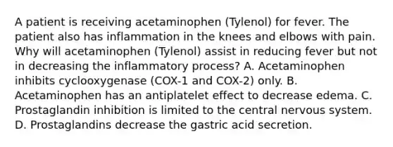 A patient is receiving acetaminophen (Tylenol) for fever. The patient also has inflammation in the knees and elbows with pain. Why will acetaminophen (Tylenol) assist in reducing fever but not in decreasing the inflammatory process? A. Acetaminophen inhibits cyclooxygenase (COX-1 and COX-2) only. B. Acetaminophen has an antiplatelet effect to decrease edema. C. Prostaglandin inhibition is limited to the central nervous system. D. Prostaglandins decrease the gastric acid secretion.