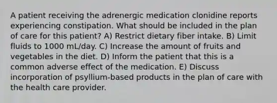 A patient receiving the adrenergic medication clonidine reports experiencing constipation. What should be included in the plan of care for this patient? A) Restrict dietary fiber intake. B) Limit fluids to 1000 mL/day. C) Increase the amount of fruits and vegetables in the diet. D) Inform the patient that this is a common adverse effect of the medication. E) Discuss incorporation of psyllium-based products in the plan of care with the health care provider.