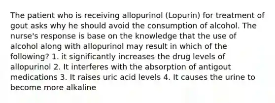 The patient who is receiving allopurinol (Lopurin) for treatment of gout asks why he should avoid the consumption of alcohol. The nurse's response is base on the knowledge that the use of alcohol along with allopurinol may result in which of the following? 1. it significantly increases the drug levels of allopurinol 2. It interferes with the absorption of antigout medications 3. It raises uric acid levels 4. It causes the urine to become more alkaline