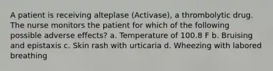 A patient is receiving alteplase (Activase), a thrombolytic drug. The nurse monitors the patient for which of the following possible adverse effects? a. Temperature of 100.8 F b. Bruising and epistaxis c. Skin rash with urticaria d. Wheezing with labored breathing