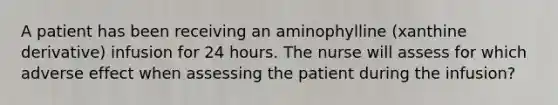 A patient has been receiving an aminophylline (xanthine derivative) infusion for 24 hours. The nurse will assess for which adverse effect when assessing the patient during the infusion?