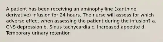 A patient has been receiving an aminophylline (xanthine derivative) infusion for 24 hours. The nurse will assess for which adverse effect when assessing the patient during the infusion? a. CNS depression b. Sinus tachycardia c. Increased appetite d. Temporary urinary retention