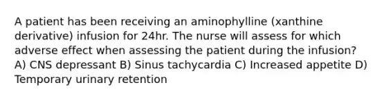 A patient has been receiving an aminophylline (xanthine derivative) infusion for 24hr. The nurse will assess for which adverse effect when assessing the patient during the infusion? A) CNS depressant B) Sinus tachycardia C) Increased appetite D) Temporary urinary retention