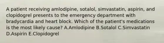 A patient receiving amlodipine, sotalol, simvastatin, aspirin, and clopidogrel presents to the emergency department with bradycardia and heart block. Which of the patient's medications is the most likely cause? A.Amlodipine B.Sotalol C.Simvastatin D.Aspirin E.Clopidogrel