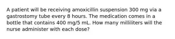 A patient will be receiving amoxicillin suspension 300 mg via a gastrostomy tube every 8 hours. The medication comes in a bottle that contains 400 mg/5 mL. How many milliliters will the nurse administer with each dose?